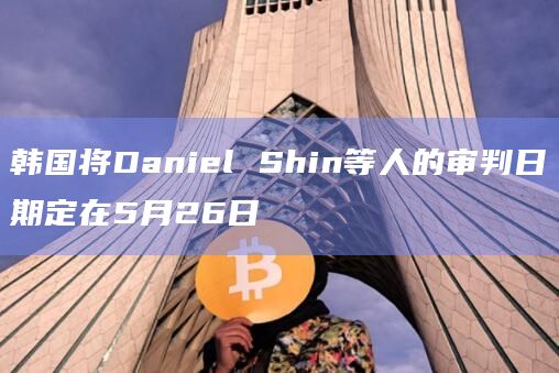韩国将Daniel Shin等人的审判日期定在5月26日