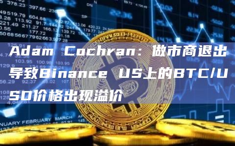 Adam Cochran：做市商退出导致Binance US上的BTC/USD价格出现溢价