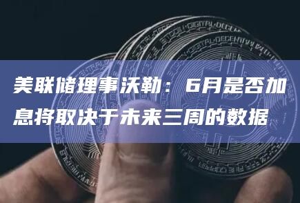 美联储理事沃勒：6月是否加息将取决于未来三周的数据