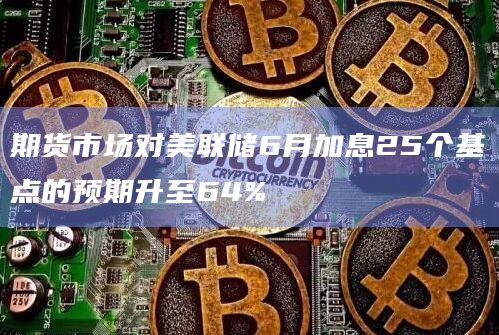 期货市场对美联储6月加息25个基点的预期升至64%