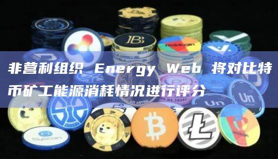 非营利组织 Energy Web 将对比特币矿工能源消耗情况进行评分