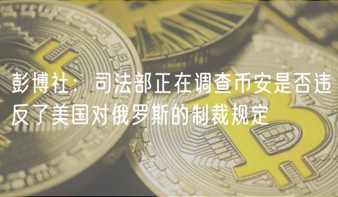 彭博社:司法部正在调查币安是否违反了美国对俄罗斯的制裁规定