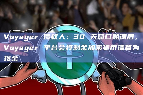 Voyager 债权人：30 天窗口期满后，Voyager 平台会将剩余加密货币清算为现金