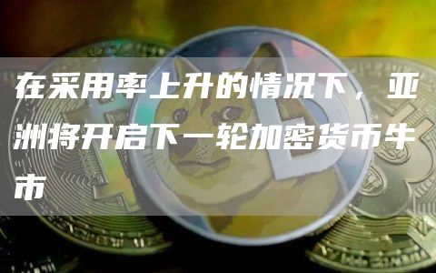 在采用率上升的情况下,亚洲将开启下一轮加密货币牛市 在采用率上升的情况下,亚洲将开启下一轮加密货币牛市