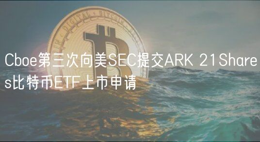 Cboe第三次向美SEC提交ARK 21Shares比特币ETF上市申请