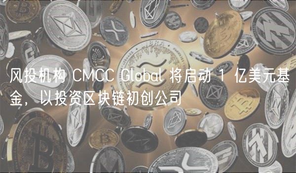 风投机构 CMCC Global 将启动 1 亿美元基金，以投资区块链初创公司
