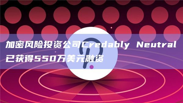 加密风险投资公司Credably Neutral已获得550万美元融资