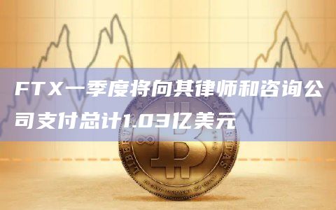 FTX一季度将向其律师和咨询公司支付总计1.03亿美元