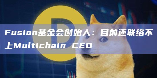 Fusion基金会创始人：目前还联络不上Multichain CEO