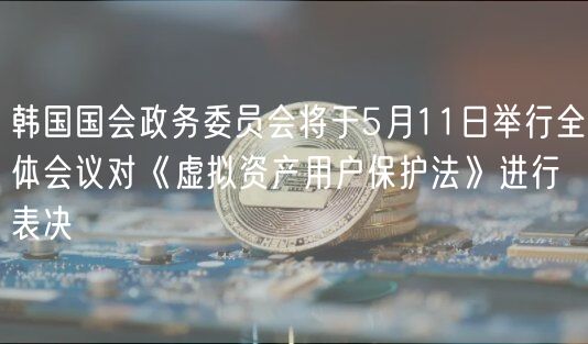 韩国国会政务委员会将于5月11日举行全体会议对《虚拟资产用户保护法》进行表决