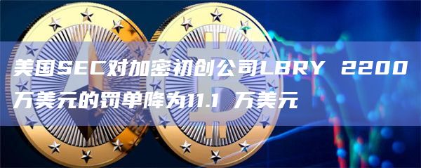 美国SEC对加密初创公司LBRY 2200万美元的罚单降为11.1 万美元插图 美国SEC对加密初创公司LBRY 2200万美元的罚单降为11.1 万美元