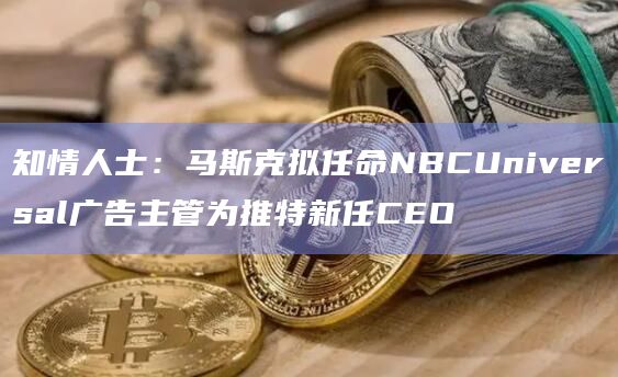 知情人士：马斯克拟任命NBCUniversal广告主管为推特新任CEO