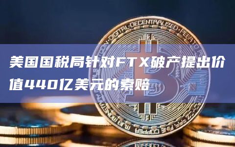 美国国税局针对FTX破产提出价值440亿美元的索赔