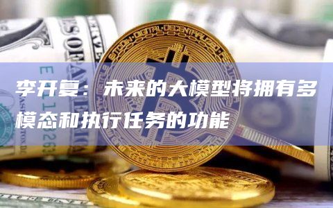 李开复：未来的大模型将拥有多模态和执行任务的功能