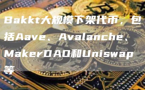 Bakkt大规模下架代币，包括Aave、Avalanche、MakerDAO和Uniswap等