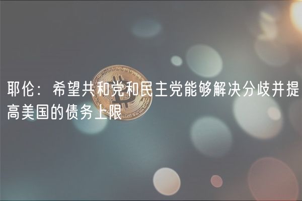耶伦：希望共和党和民主党能够解决分歧并提高美国的债务上限
