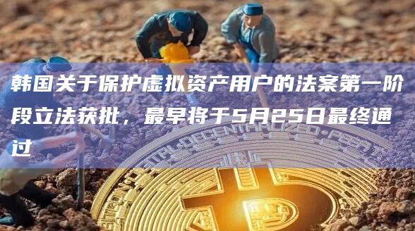 韩国关于保护虚拟资产用户的法案第一阶段立法获批，最早将于5月25日最终通过