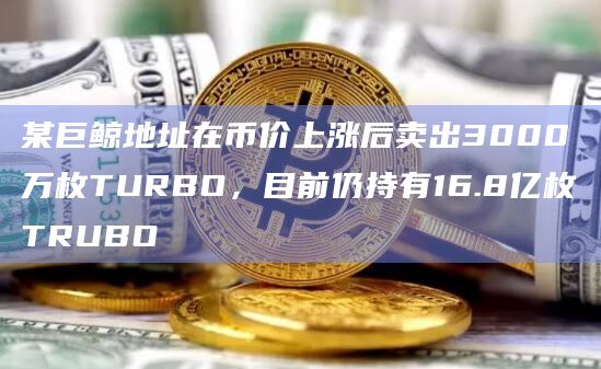 某巨鲸地址在币价上涨后卖出3000万枚TURBO，目前仍持有16.8亿枚TRUBO