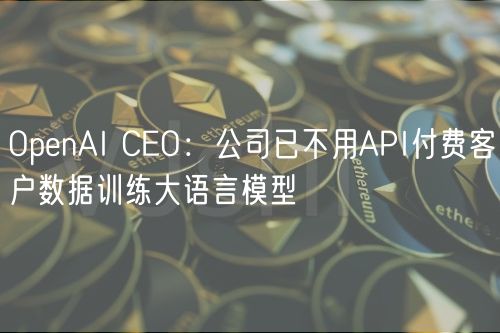 OpenAI CEO：公司已不用API付费客户数据训练大语言模型