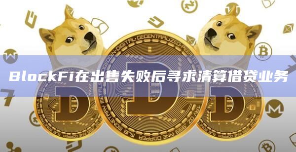 BlockFi在出售失败后寻求清算借贷业务