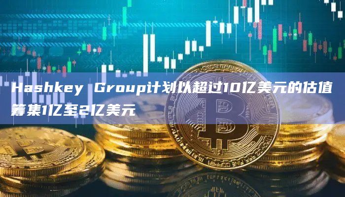 Hashkey Group计划以超过10亿美元的估值筹集1亿至2亿美元