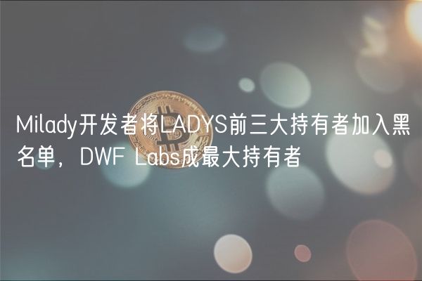 Milady开发者将LADYS前三大持有者加入黑名单，DWF Labs成最大持有者