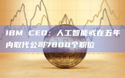 IBM CEO：人工智能或在五年内取代公司7800个职位