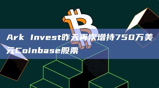 Ark Invest昨天再次增持750万美元Coinbase股票