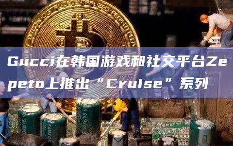 Gucci在韩国游戏和社交平台Zepeto上推出“Cruise”系列