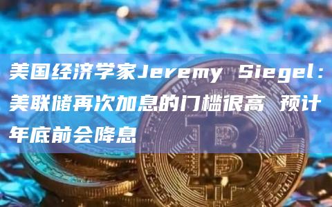 美国经济学家Jeremy Siegel:美联储再次加息的门槛很高 预计年底前会降息