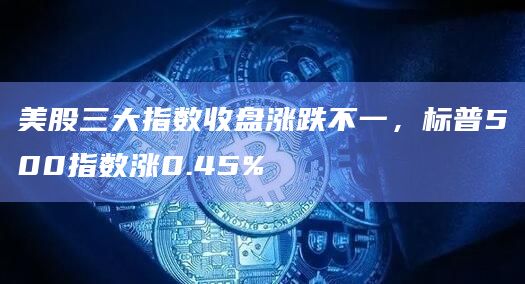 美股三大指数收盘涨跌不一，标普500指数涨0.45%