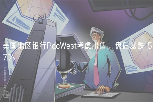 美国地区银行PacWest考虑出售，盘后暴跌 57%