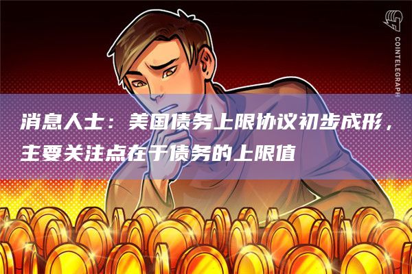 消息人士：美国债务上限协议初步成形，主要关注点在于债务的上限值