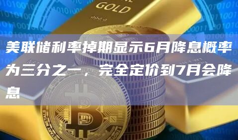 美联储利率掉期显示6月降息概率为三分之一，完全定价到7月会降息