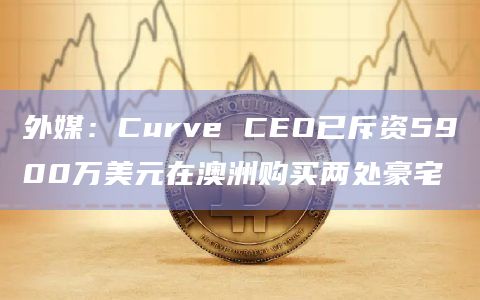 外媒：Curve CEO已斥资5900万美元在澳洲购买两处豪宅
