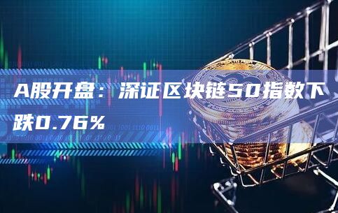 A股开盘:深证区块链50指数下跌0.76%