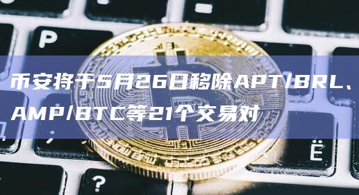 币安将于5月26日移除APT/BRL、AMP/BTC等21个交易对