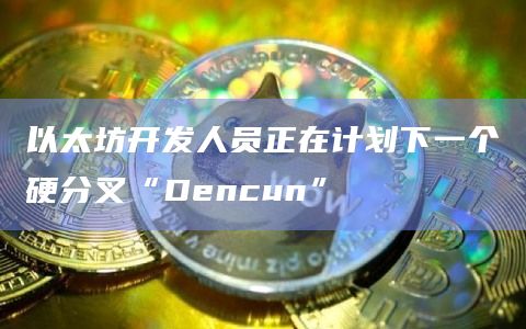 以太坊开发人员正在计划下一个硬分叉“Dencun”