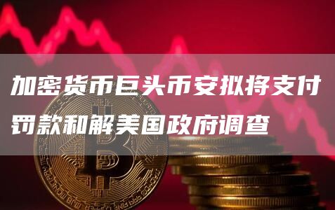 加密货币巨头币安拟将支付罚款和解美国政府调查插图 加密货币巨头币安拟将支付罚款和解美国政府调查