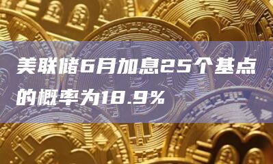美联储6月加息25个基点的概率为18.9%