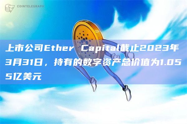 上市公司Ether Capital截止2023年3月31日，持有的数字资产总价值为1.055亿美元