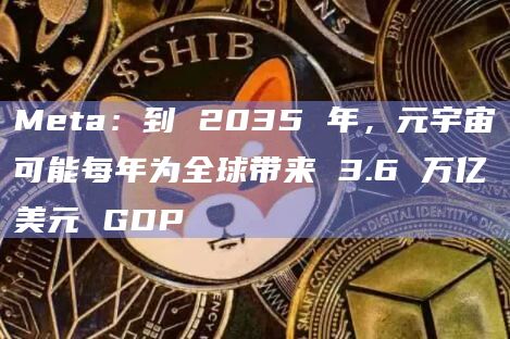 Meta：到 2035 年，元宇宙可能每年为全球带来 3.6 万亿美元 GDP
