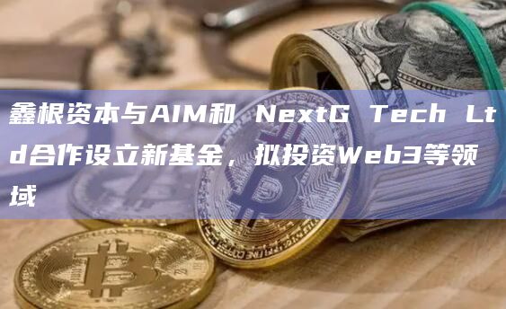 鑫根资本与AIM和 NextG Tech Ltd合作设立新基金，拟投资Web3等领域