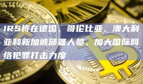 IRS将在德国、哥伦比亚、澳大利亚和新加坡部署人员，加大国际网络犯罪打击力度