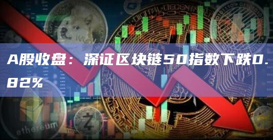 A股收盘：深证区块链50指数下跌0.82%