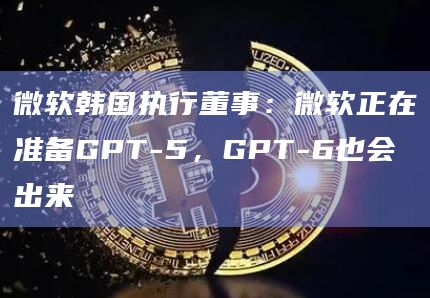 微软韩国执行董事：微软正在准备GPT-5，GPT-6也会出来