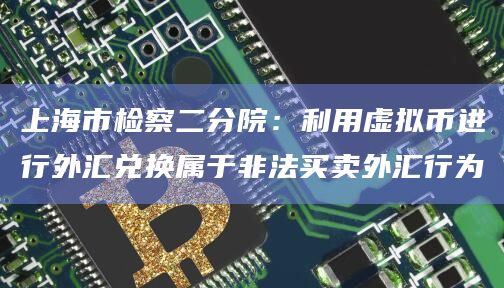 上海市检察二分院：利用虚拟币进行外汇兑换属于非法买卖外汇行为