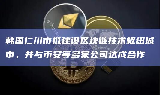 韩国仁川市拟建设区块链技术枢纽城市，并与币安等多家公司达成合作