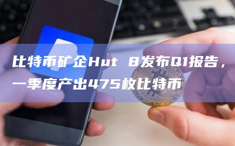 比特币矿企Hut 8发布Q1报告，一季度产出475枚比特币