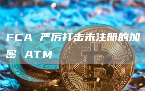 FCA 严厉打击未注册的加密 ATM